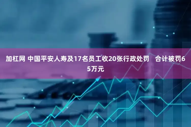 加杠网 中国平安人寿及17名员工收20张行政处罚   合计被罚65万元