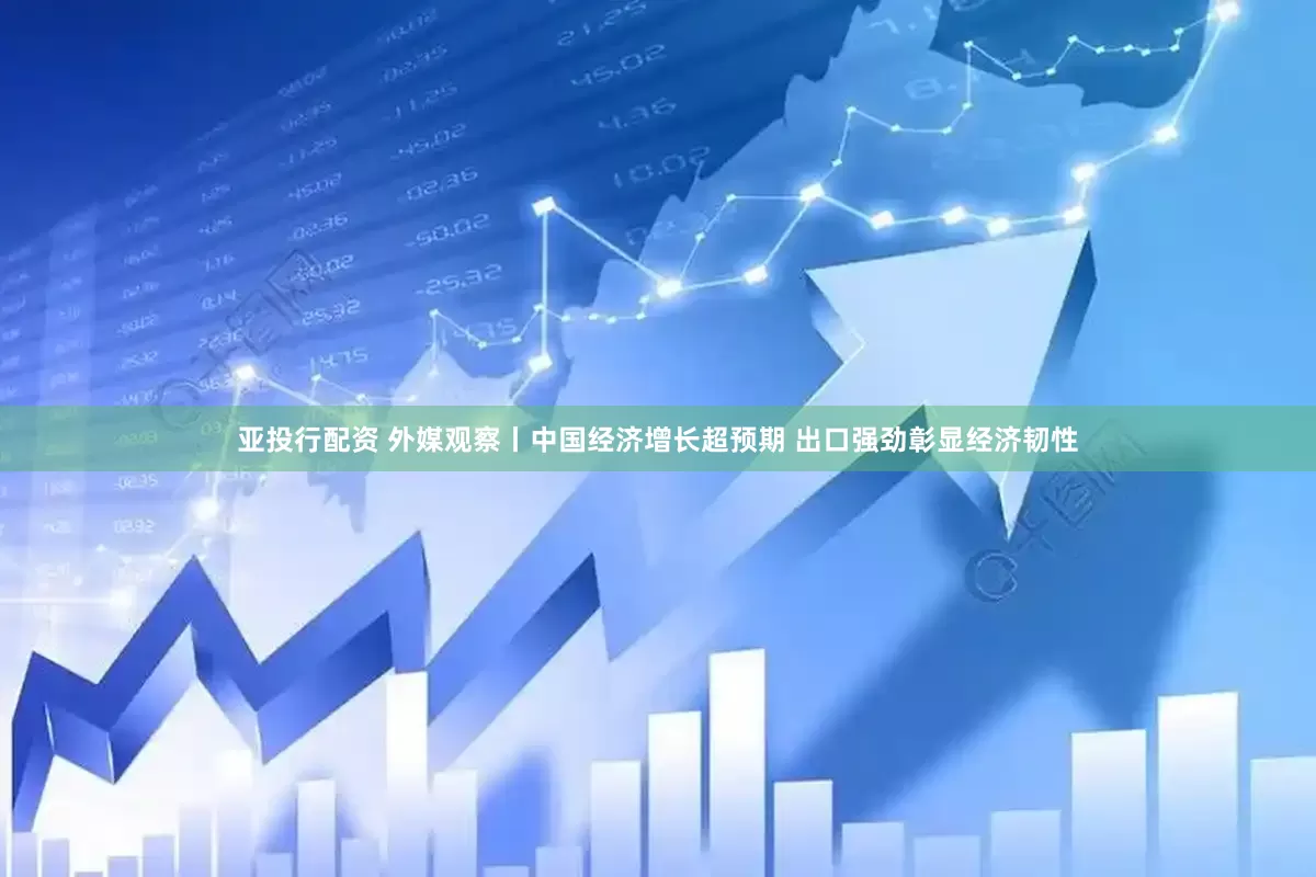 亚投行配资 外媒观察丨中国经济增长超预期 出口强劲彰显经济韧性