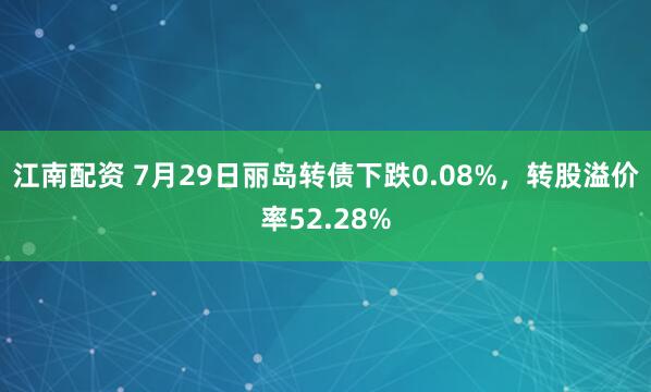 江南配资 7月29日丽岛转债下跌0.08%，转股溢价率52.28%