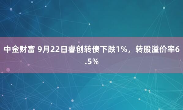 中金财富 9月22日睿创转债下跌1%，转股溢价率6.5%