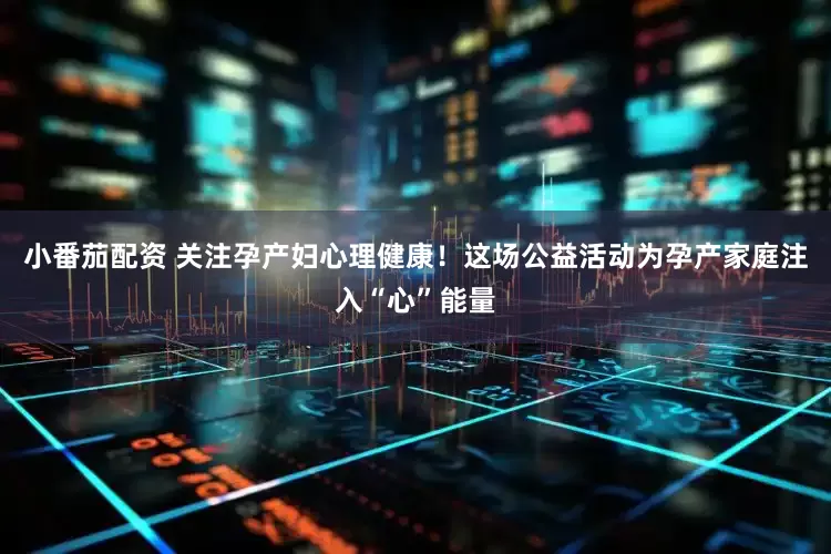 小番茄配资 关注孕产妇心理健康！这场公益活动为孕产家庭注入“心”能量
