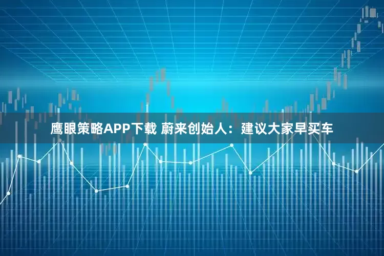 鹰眼策略APP下载 蔚来创始人：建议大家早买车