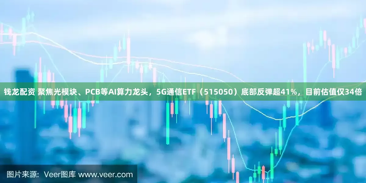 钱龙配资 聚焦光模块、PCB等AI算力龙头，5G通信ETF（515050）底部反弹超41%，目前估值仅34倍
