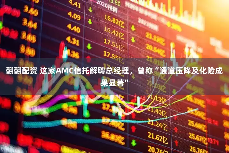 翻翻配资 这家AMC信托解聘总经理，曾称“通道压降及化险成果显著”